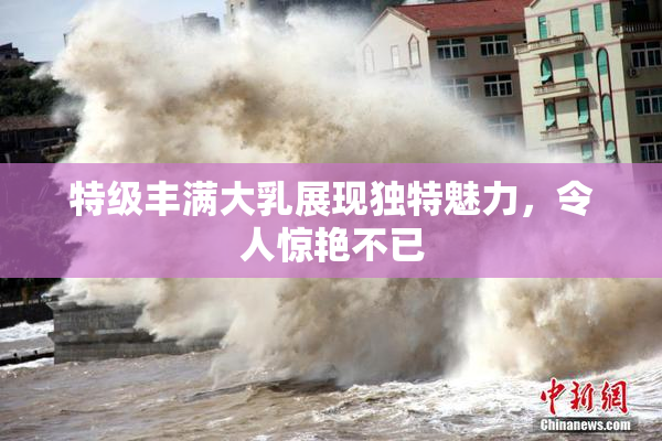 特级丰满大乳展现独特魅力，令人惊艳不已