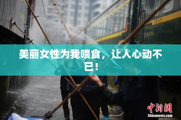 美丽女性为我喂食，让人心动不已！