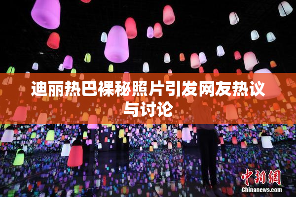 迪丽热巴裸秘照片引发网友热议与讨论