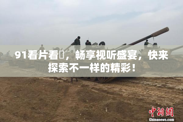 91看片看婬，畅享视听盛宴，快来探索不一样的精彩！