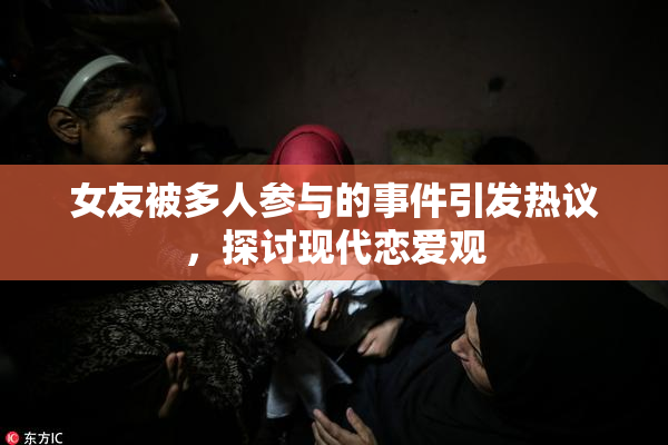 女友被多人参与的事件引发热议，探讨现代恋爱观