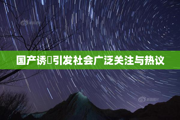 国产诱奷引发社会广泛关注与热议