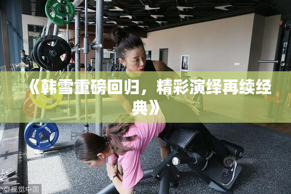 《韩雪重磅回归，精彩演绎再续经典》