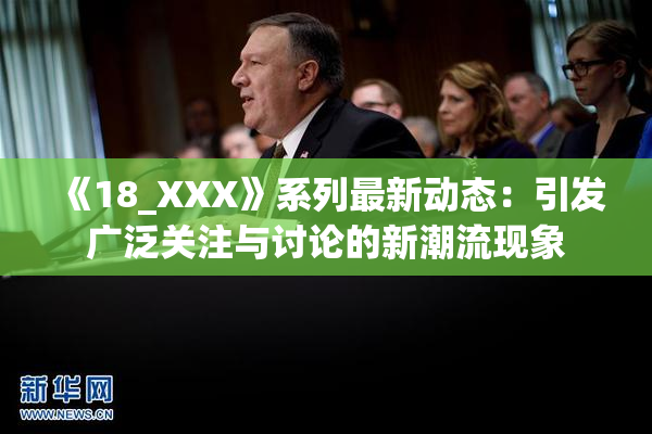 《18_XXX》系列最新动态：引发广泛关注与讨论的新潮流现象