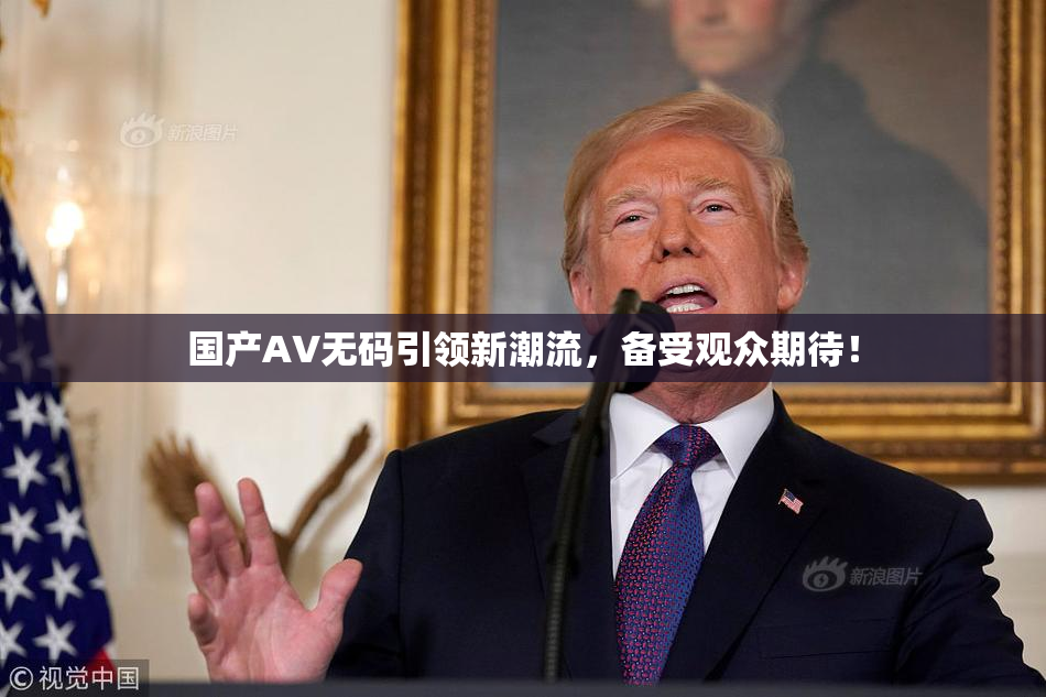 国产AV无码引领新潮流，备受观众期待！