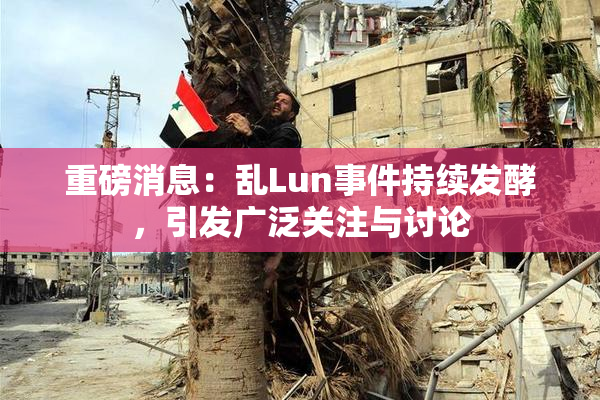 重磅消息：乱Lun事件持续发酵，引发广泛关注与讨论
