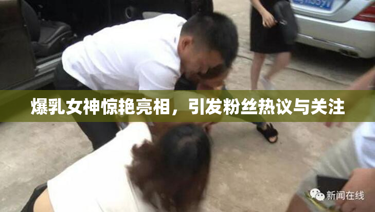 爆乳女神惊艳亮相，引发粉丝热议与关注