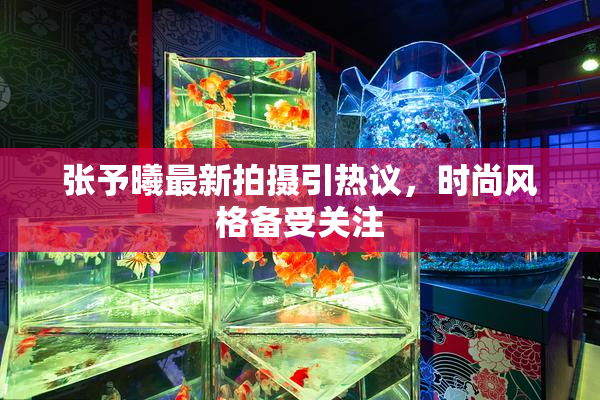 张予曦最新拍摄引热议，时尚风格备受关注