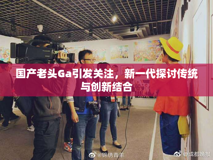 国产老头Ga引发关注，新一代探讨传统与创新结合