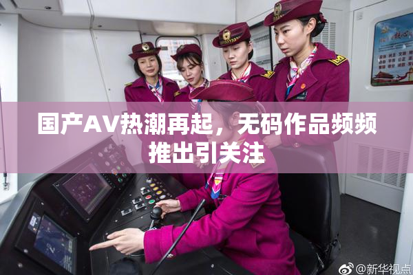 国产AV热潮再起，无码作品频频推出引关注