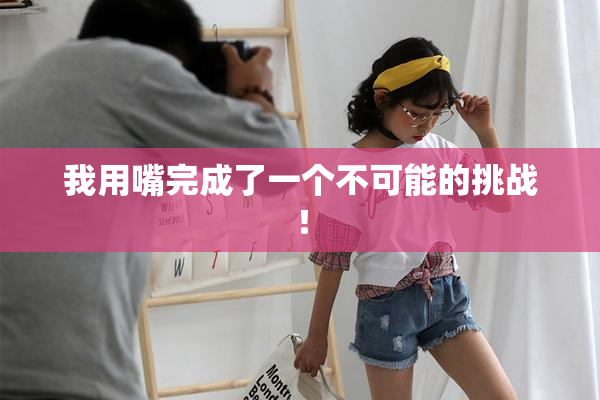我用嘴完成了一个不可能的挑战！