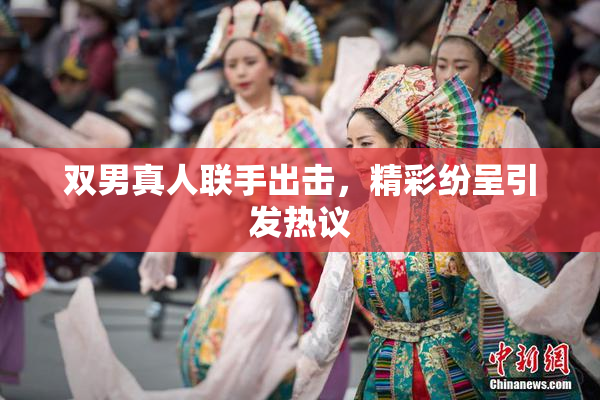 双男真人联手出击，精彩纷呈引发热议