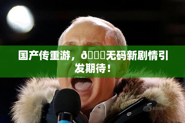 国产传重游，🔞无码新剧情引发期待！