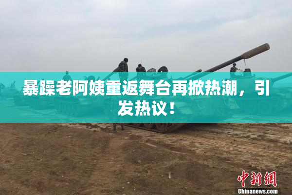 暴躁老阿姨重返舞台再掀热潮，引发热议！