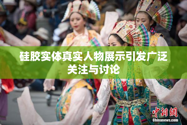 硅胶实体真实人物展示引发广泛关注与讨论