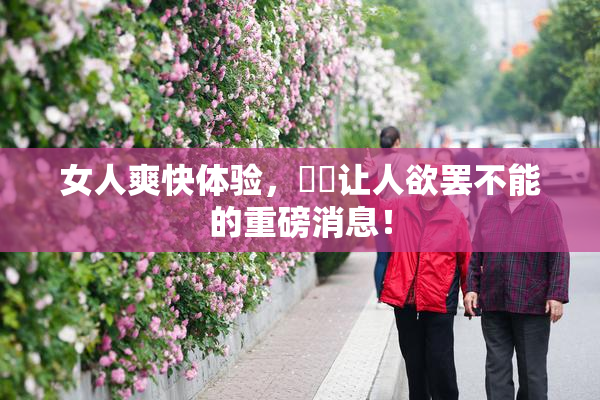女人爽快体验，❌‌让人欲罢不能的重磅消息！