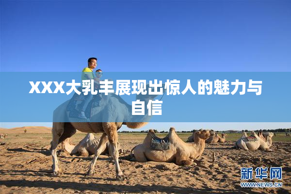 XXX大乳丰展现出惊人的魅力与自信