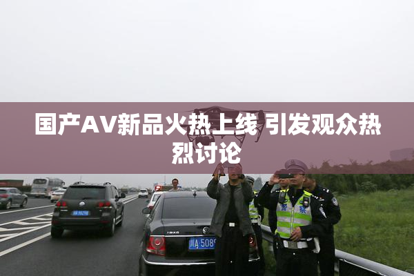 国产AV新品火热上线 引发观众热烈讨论