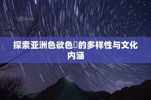 探索亚洲色欲色欱的多样性与文化内涵