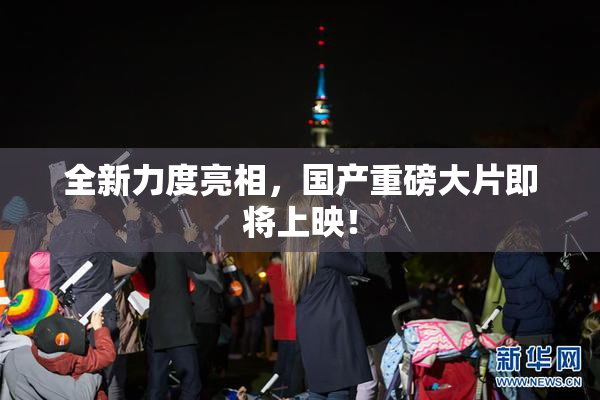 全新力度亮相，国产重磅大片即将上映！