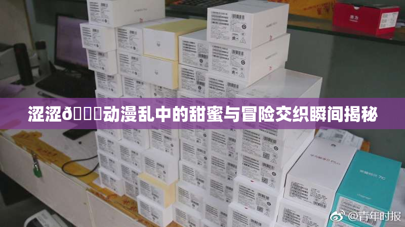 涩涩🔞动漫乱中的甜蜜与冒险交织瞬间揭秘