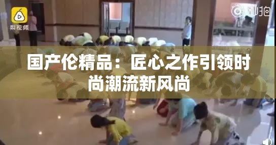国产伦精品：匠心之作引领时尚潮流新风尚