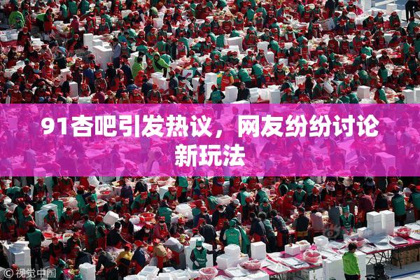 91杏吧引发热议，网友纷纷讨论新玩法