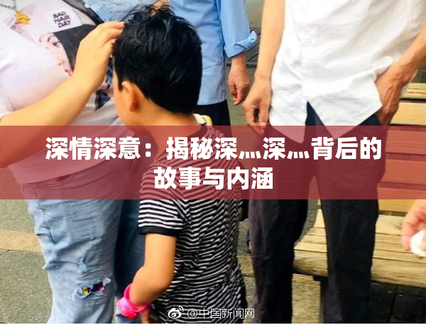 深情深意：揭秘深灬深灬背后的故事与内涵