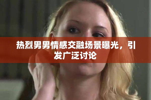 热烈男男情感交融场景曝光，引发广泛讨论