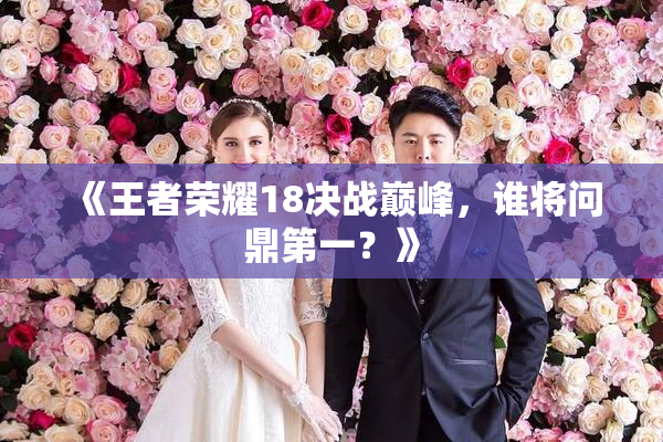 《王者荣耀18决战巅峰，谁将问鼎第一？》