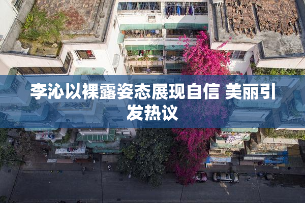 李沁以裸露姿态展现自信 美丽引发热议