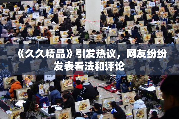 《久久精品》引发热议，网友纷纷发表看法和评论