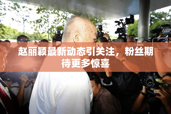 赵丽颖最新动态引关注，粉丝期待更多惊喜