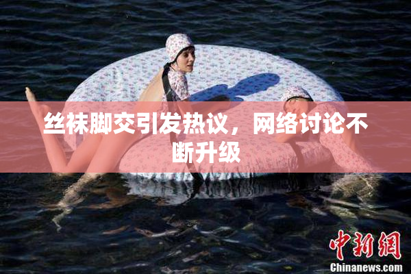 丝袜脚交引发热议，网络讨论不断升级