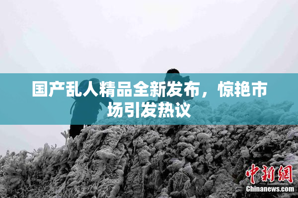 国产乱人精品全新发布，惊艳市场引发热议