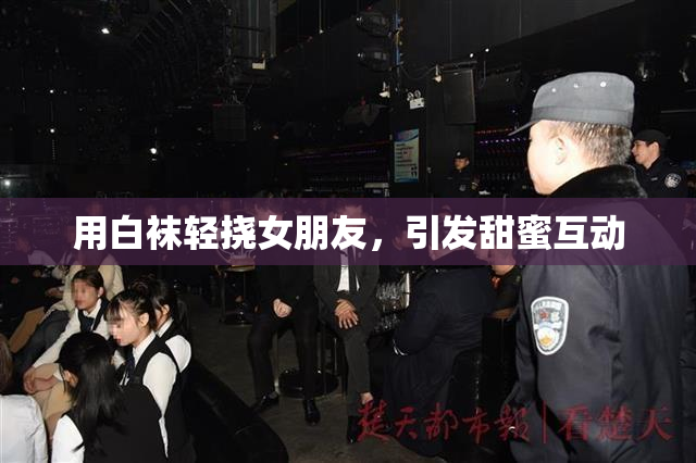 用白袜轻挠女朋友，引发甜蜜互动