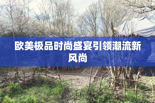 欧美极品时尚盛宴引领潮流新风尚