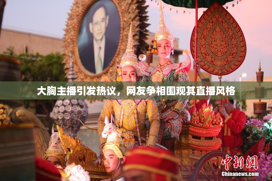 大胸主播引发热议，网友争相围观其直播风格