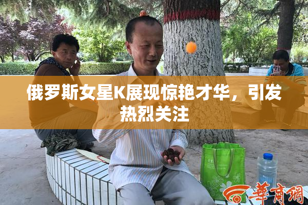 俄罗斯女星K展现惊艳才华，引发热烈关注