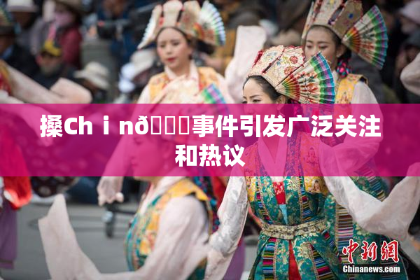 搡Chⅰn🈚事件引发广泛关注和热议