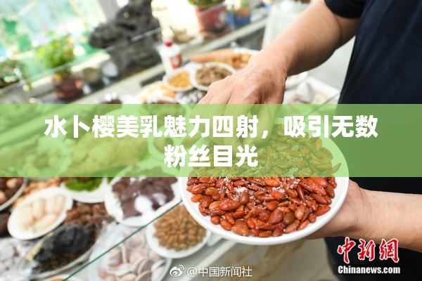 水卜樱美乳魅力四射，吸引无数粉丝目光