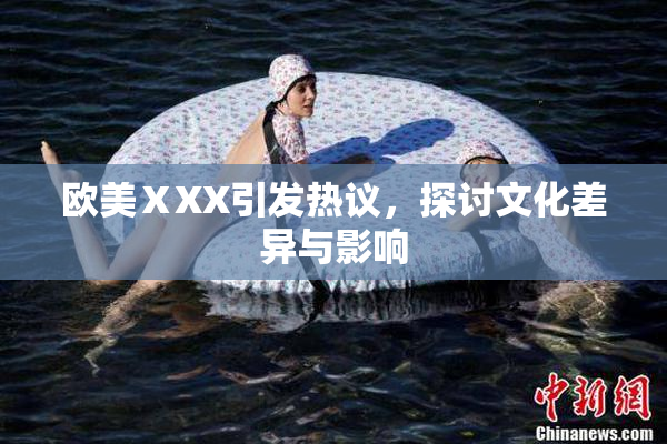 欧美ⅩXX引发热议，探讨文化差异与影响