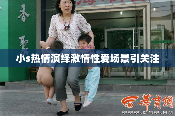 小s热情演绎激情性爱场景引关注