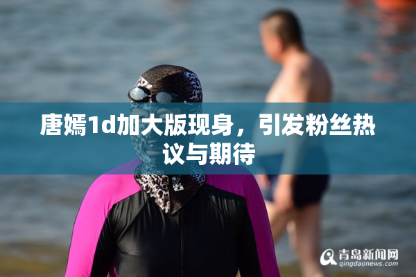 唐嫣1d加大版现身，引发粉丝热议与期待