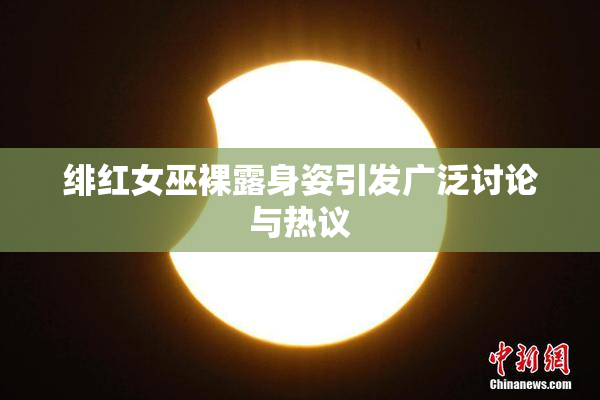 绯红女巫裸露身姿引发广泛讨论与热议