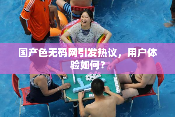 国产色无码网引发热议，用户体验如何？