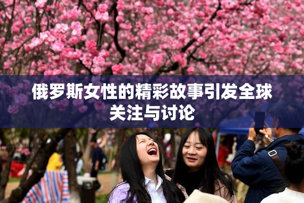 俄罗斯女性的精彩故事引发全球关注与讨论
