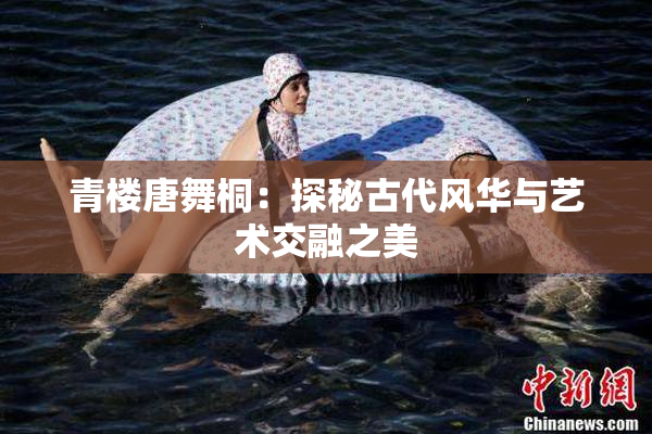 青楼唐舞桐：探秘古代风华与艺术交融之美