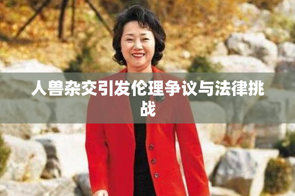 人兽杂交引发伦理争议与法律挑战