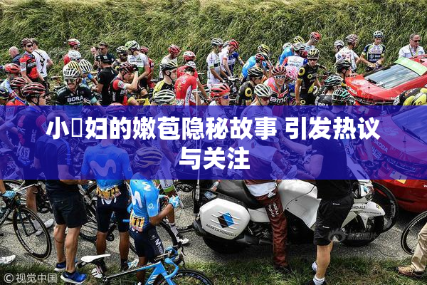 小婬妇的嫩苞隐秘故事 引发热议与关注